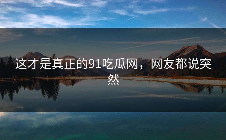 这才是真正的91吃瓜网，网友都说突然