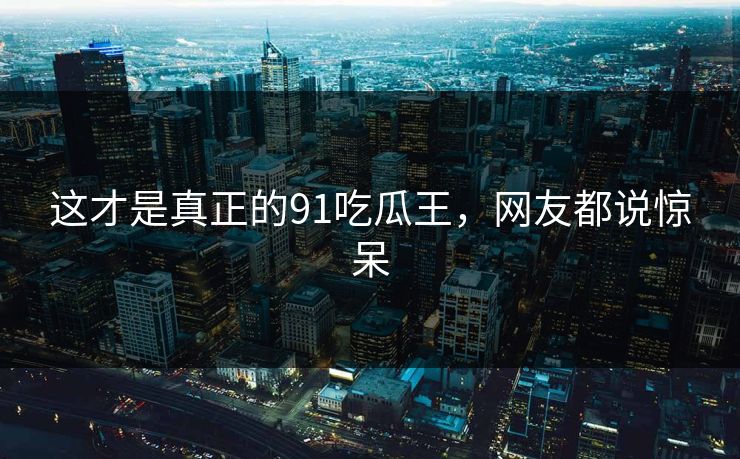 这才是真正的91吃瓜王，网友都说惊呆
