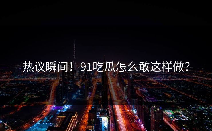 热议瞬间！91吃瓜怎么敢这样做？