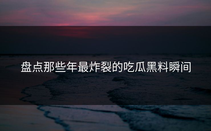 盘点那些年最炸裂的吃瓜黑料瞬间