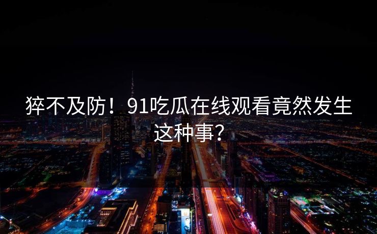 猝不及防！91吃瓜在线观看竟然发生这种事？
