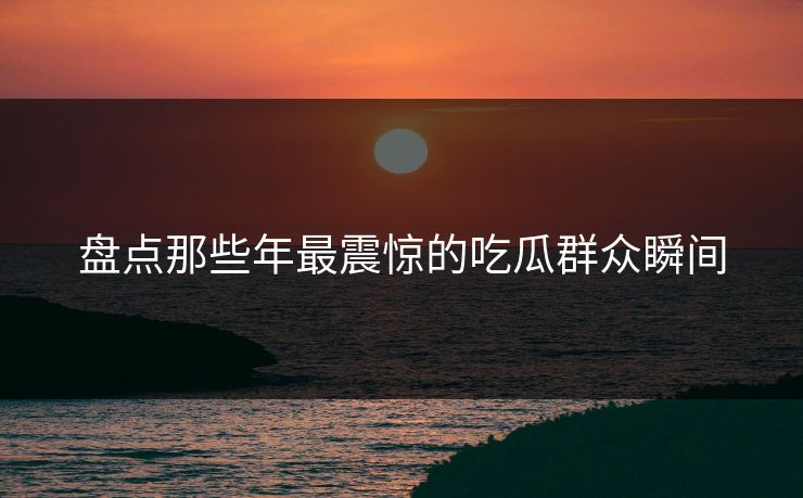 盘点那些年最震惊的吃瓜群众瞬间