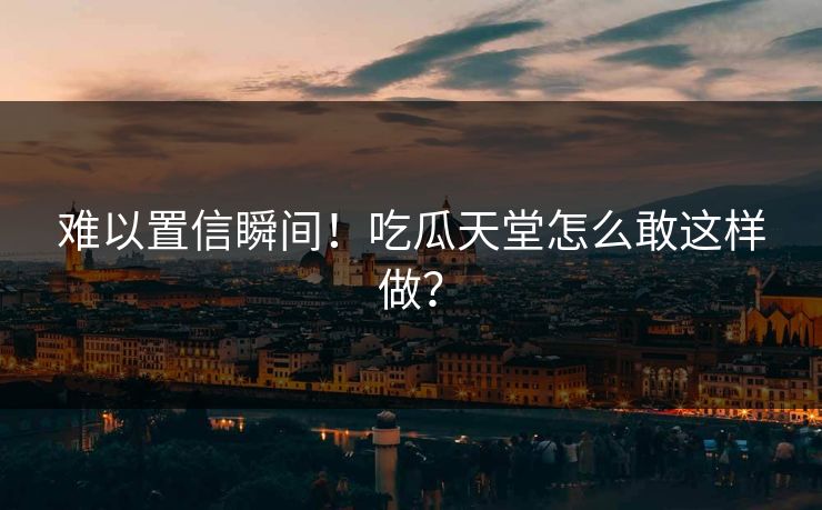 难以置信瞬间！吃瓜天堂怎么敢这样做？