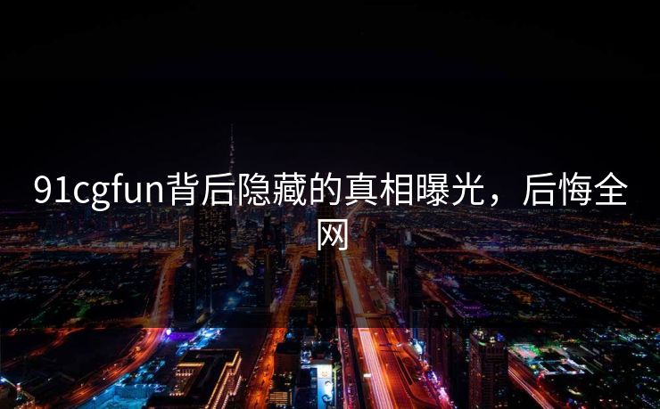 91cgfun背后隐藏的真相曝光，后悔全网