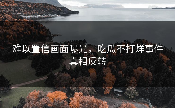 难以置信画面曝光，吃瓜不打烊事件真相反转