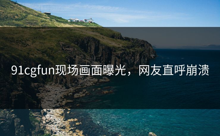 91cgfun现场画面曝光，网友直呼崩溃