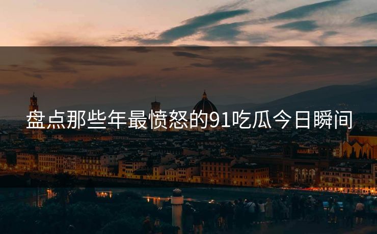 盘点那些年最愤怒的91吃瓜今日瞬间