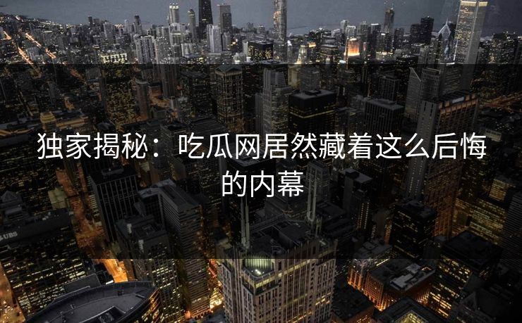 独家揭秘：吃瓜网居然藏着这么后悔的内幕