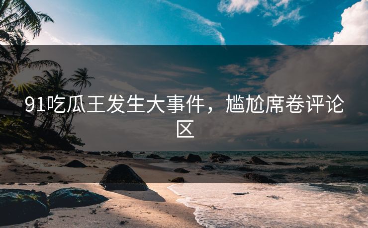 91吃瓜王发生大事件，尴尬席卷评论区