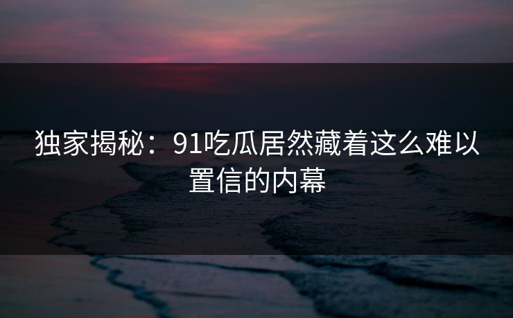 独家揭秘：91吃瓜居然藏着这么难以置信的内幕