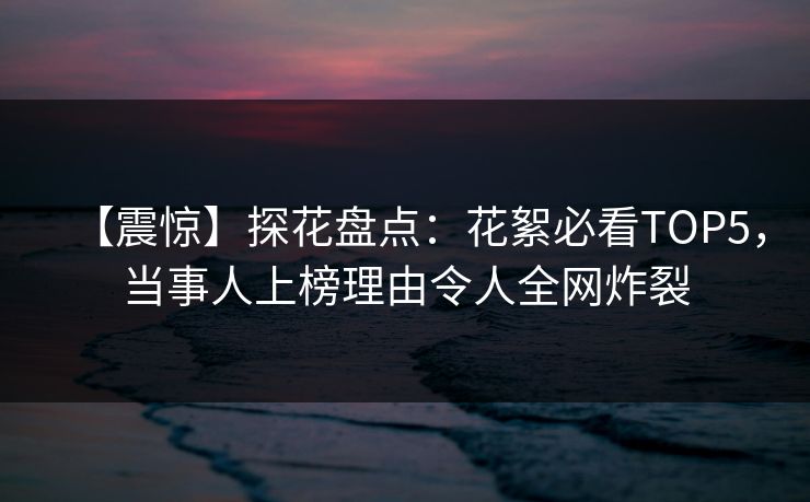 【震惊】探花盘点：花絮必看TOP5，当事人上榜理由令人全网炸裂