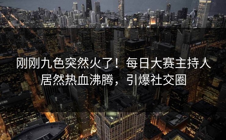 刚刚九色突然火了！每日大赛主持人居然热血沸腾，引爆社交圈