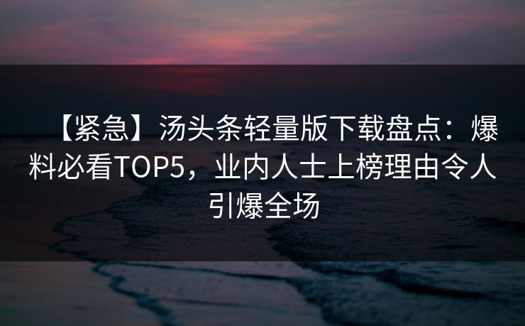 【紧急】汤头条轻量版下载盘点：爆料必看TOP5，业内人士上榜理由令人引爆全场