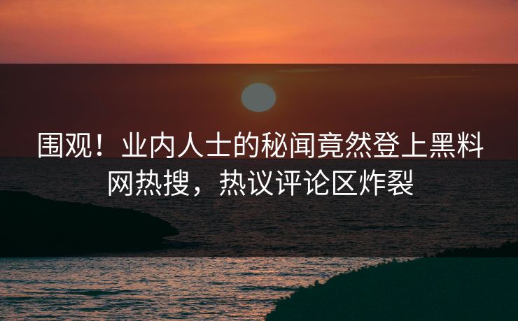 围观！业内人士的秘闻竟然登上黑料网热搜，热议评论区炸裂