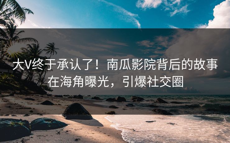 大V终于承认了！南瓜影院背后的故事在海角曝光，引爆社交圈