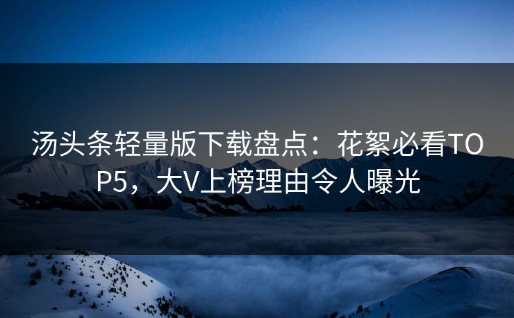 汤头条轻量版下载盘点：花絮必看TOP5，大V上榜理由令人曝光