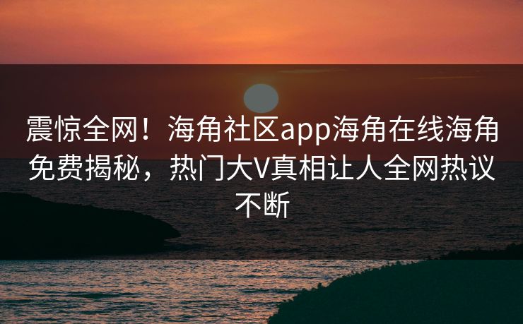 震惊全网！海角社区app海角在线海角免费揭秘，热门大V真相让人全网热议不断