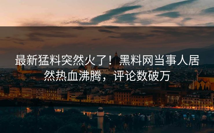 最新猛料突然火了！黑料网当事人居然热血沸腾，评论数破万