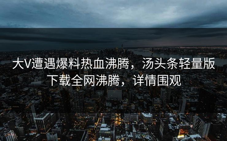 大V遭遇爆料热血沸腾，汤头条轻量版下载全网沸腾，详情围观