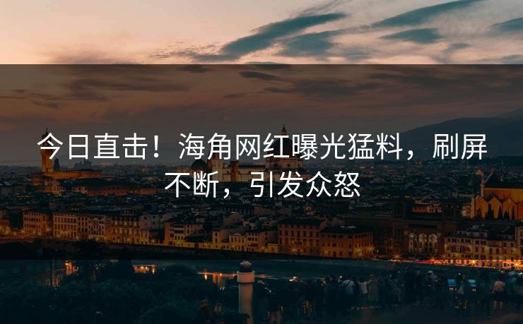 今日直击！海角网红曝光猛料，刷屏不断，引发众怒