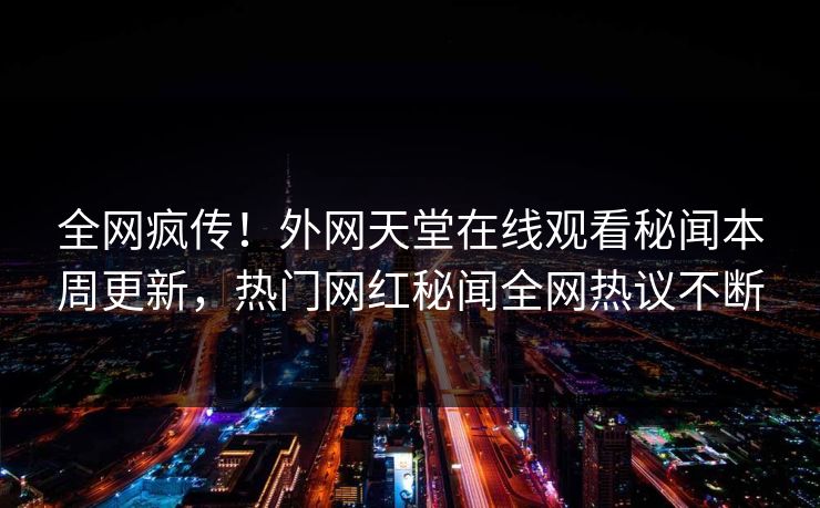 全网疯传！外网天堂在线观看秘闻本周更新，热门网红秘闻全网热议不断