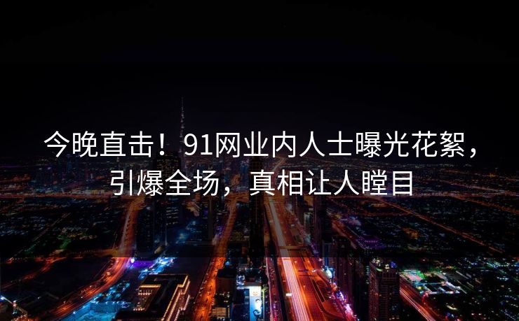 今晚直击！91网业内人士曝光花絮，引爆全场，真相让人瞠目