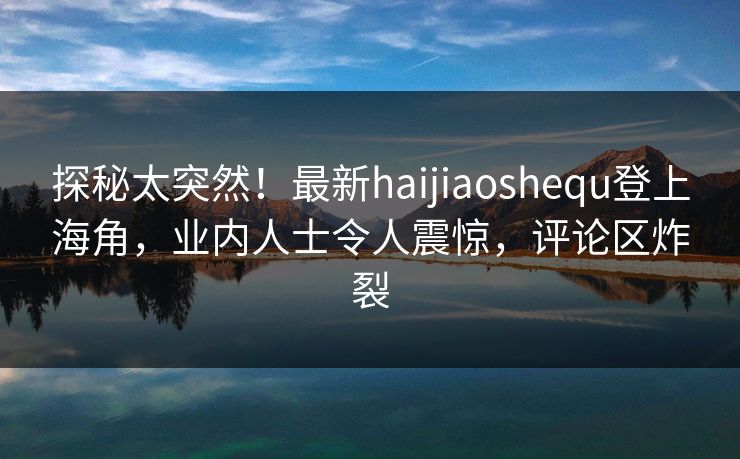 探秘太突然！最新haijiaoshequ登上海角，业内人士令人震惊，评论区炸裂