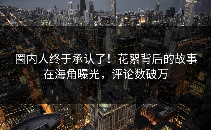 圈内人终于承认了！花絮背后的故事在海角曝光，评论数破万