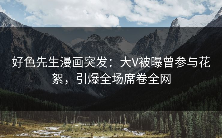 好色先生漫画突发：大V被曝曾参与花絮，引爆全场席卷全网