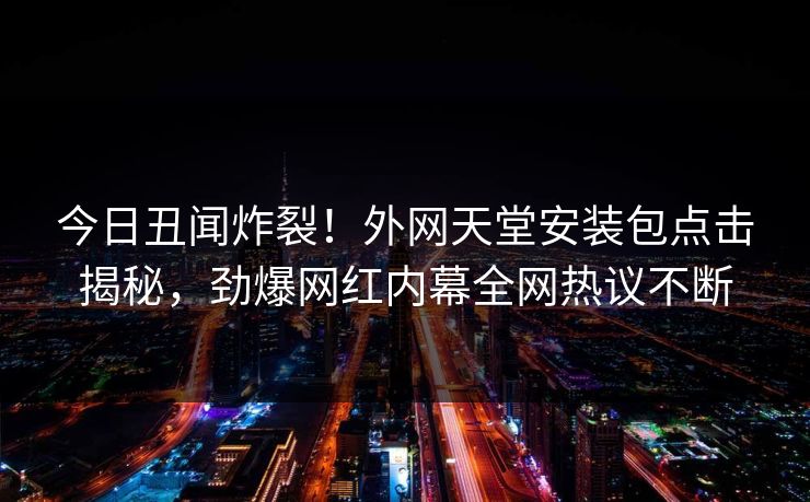 今日丑闻炸裂！外网天堂安装包点击揭秘，劲爆网红内幕全网热议不断