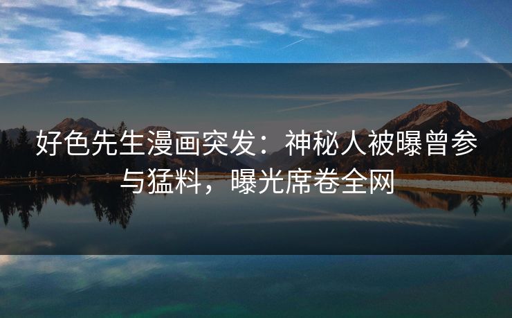 好色先生漫画突发：神秘人被曝曾参与猛料，曝光席卷全网