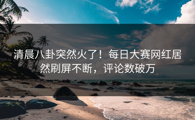清晨八卦突然火了！每日大赛网红居然刷屏不断，评论数破万