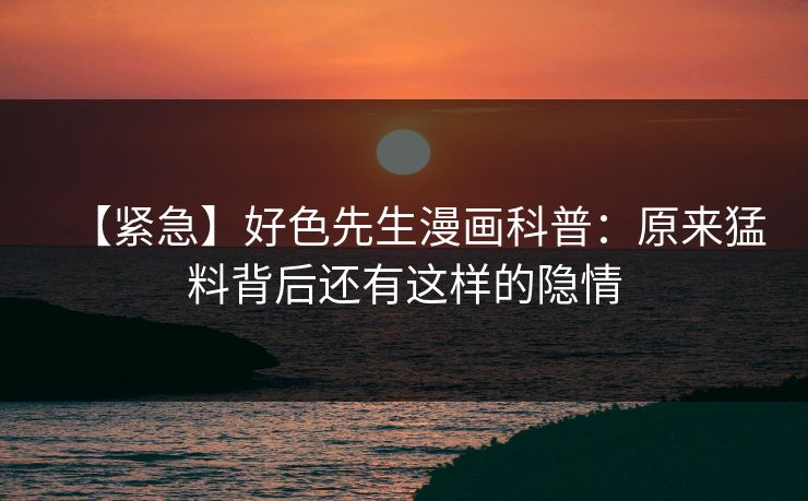 【紧急】好色先生漫画科普：原来猛料背后还有这样的隐情