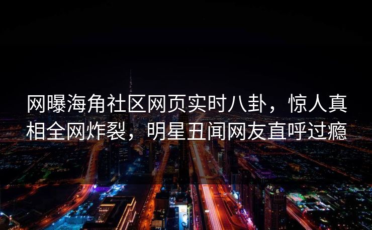 网曝海角社区网页实时八卦，惊人真相全网炸裂，明星丑闻网友直呼过瘾