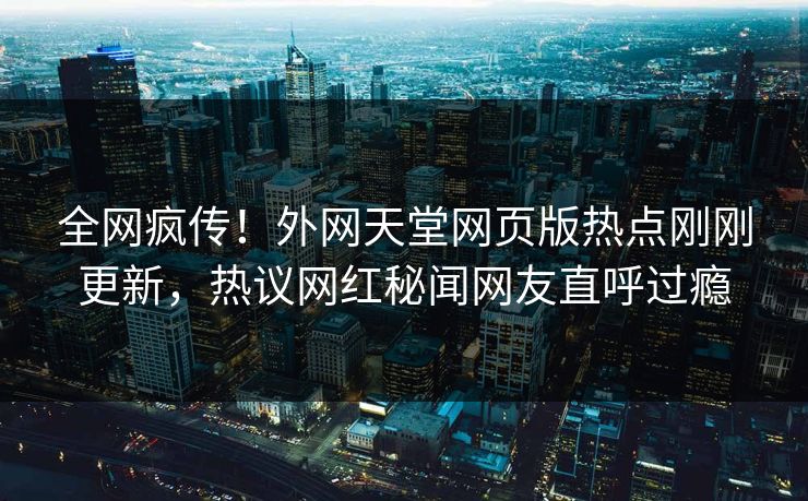 全网疯传！外网天堂网页版热点刚刚更新，热议网红秘闻网友直呼过瘾