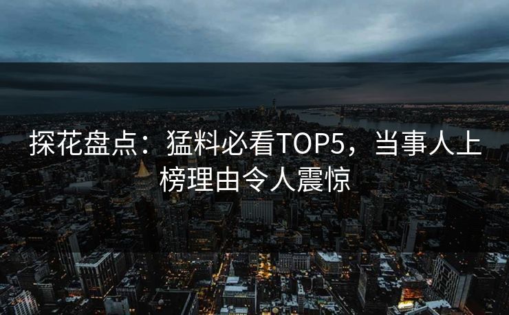 探花盘点：猛料必看TOP5，当事人上榜理由令人震惊