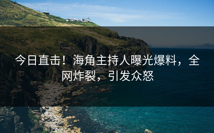今日直击！海角主持人曝光爆料，全网炸裂，引发众怒