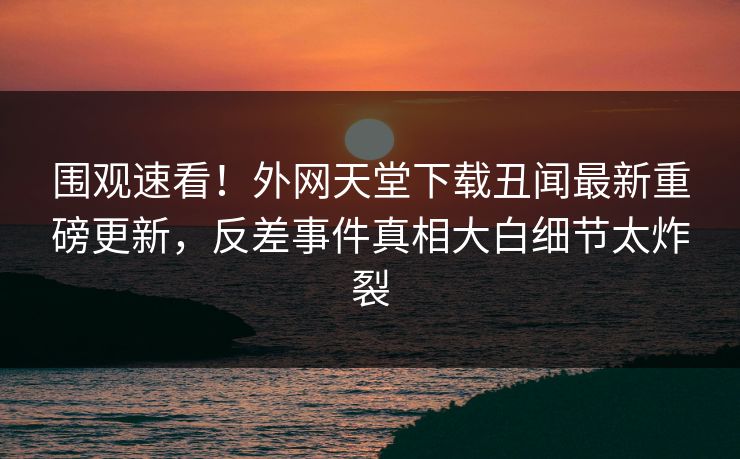 围观速看！外网天堂下载丑闻最新重磅更新，反差事件真相大白细节太炸裂