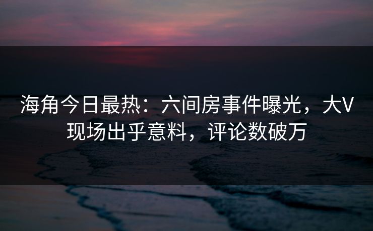 海角今日最热：六间房事件曝光，大V现场出乎意料，评论数破万