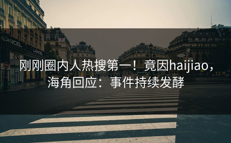 刚刚圈内人热搜第一！竟因haijiao，海角回应：事件持续发酵