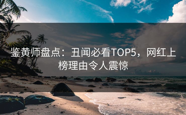 鉴黄师盘点：丑闻必看TOP5，网红上榜理由令人震惊
