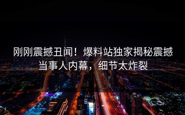 刚刚震撼丑闻！爆料站独家揭秘震撼当事人内幕，细节太炸裂