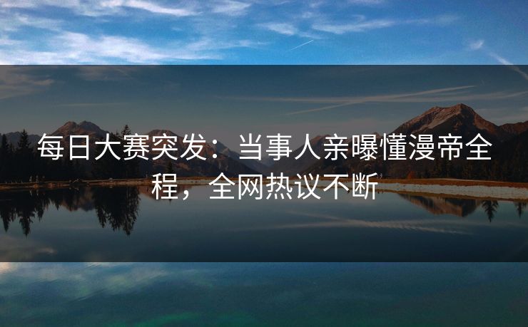 每日大赛突发：当事人亲曝懂漫帝全程，全网热议不断
