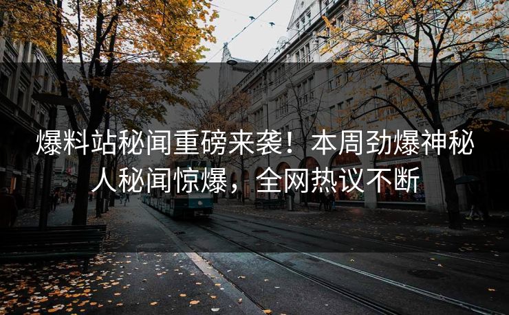 爆料站秘闻重磅来袭！本周劲爆神秘人秘闻惊爆，全网热议不断