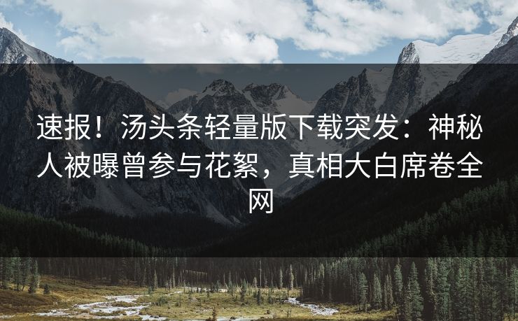 速报！汤头条轻量版下载突发：神秘人被曝曾参与花絮，真相大白席卷全网