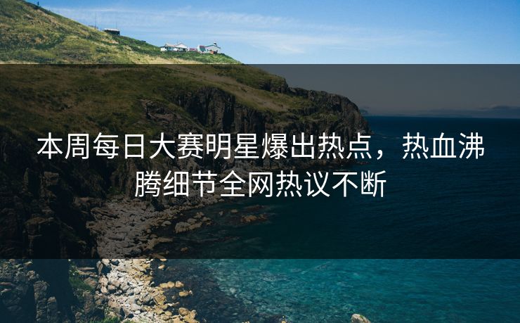 本周每日大赛明星爆出热点，热血沸腾细节全网热议不断