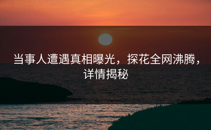 当事人遭遇真相曝光，探花全网沸腾，详情揭秘