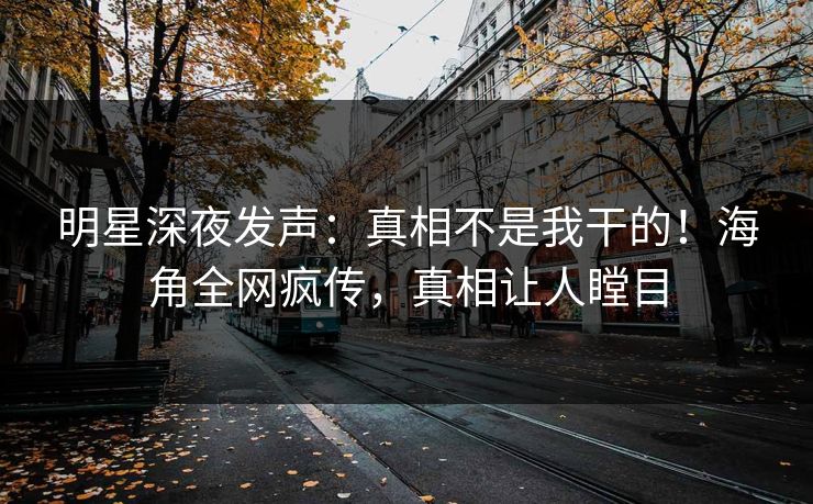明星深夜发声：真相不是我干的！海角全网疯传，真相让人瞠目