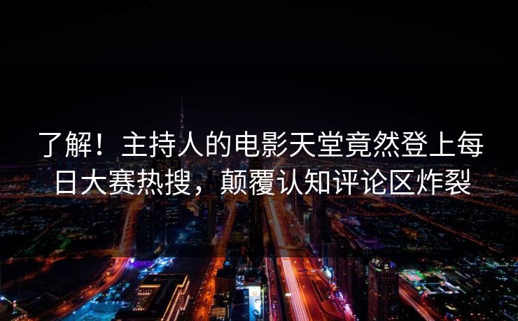 了解！主持人的电影天堂竟然登上每日大赛热搜，颠覆认知评论区炸裂