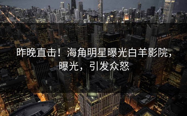 昨晚直击！海角明星曝光白羊影院，曝光，引发众怒